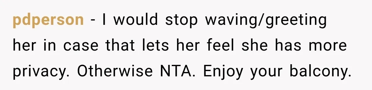She Kept Going Inside Whenever Her Neighbor Used the Deck, So She Wondered If She Was Being Rude for Simply Sitting Outside pdperson − I would stop waving/greeting her in case that lets her feel she has more privacy. Otherwise NTA. Enjoy your balcony.