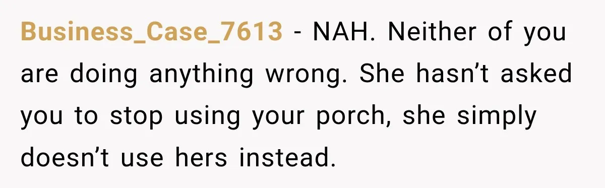 She Kept Going Inside Whenever Her Neighbor Used the Deck, So She Wondered If She Was Being Rude for Simply Sitting Outside Business_Case_7613 − NAH. Neither of you are doing anything wrong. She hasn’t asked you to stop using your porch, she simply doesn’t use hers instead.