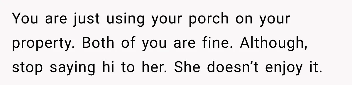 She Kept Going Inside Whenever Her Neighbor Used the Deck, So She Wondered If She Was Being Rude for Simply Sitting Outside You are just using your porch on your property. Both of you are fine. Although, stop saying hi to her. She doesn’t enjoy it.