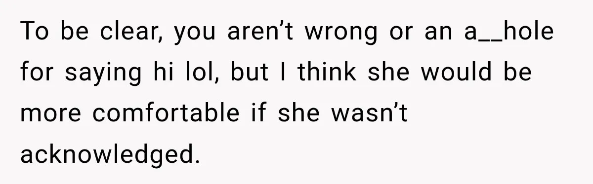 She Kept Going Inside Whenever Her Neighbor Used the Deck, So She Wondered If She Was Being Rude for Simply Sitting Outside To be clear, you aren’t wrong or an a__hole for saying hi lol, but I think she would be more comfortable if she wasn’t acknowledged.