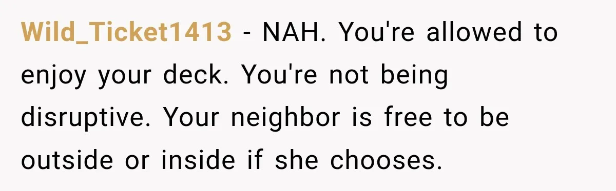 She Kept Going Inside Whenever Her Neighbor Used the Deck, So She Wondered If She Was Being Rude for Simply Sitting Outside Wild_Ticket1413 − NAH. You're allowed to enjoy your deck. You're not being disruptive. Your neighbor is free to be outside or inside if she chooses.