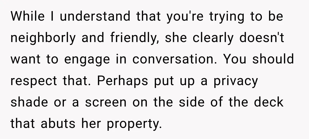 She Kept Going Inside Whenever Her Neighbor Used the Deck, So She Wondered If She Was Being Rude for Simply Sitting Outside While I understand that you're trying to be neighborly and friendly, she clearly doesn't want to engage in conversation. You should respect that. Perhaps put up a privacy shade or...