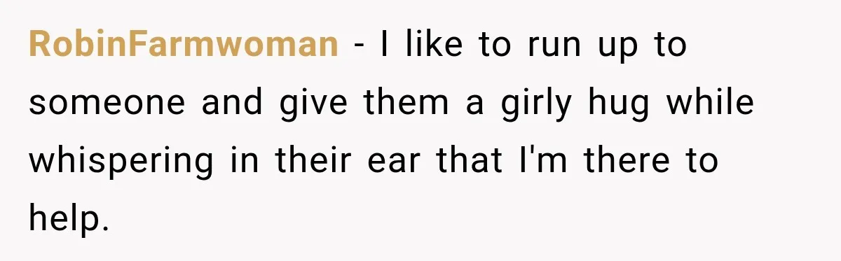 RobinFarmwoman − I like to run up to someone and give them a girly hug while whispering in their ear that I'm there to help.