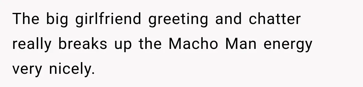 The big girlfriend greeting and chatter really breaks up the Macho Man energy very nicely.