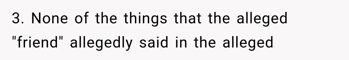 3. None of the things that the alleged "friend" allegedly said in the alleged