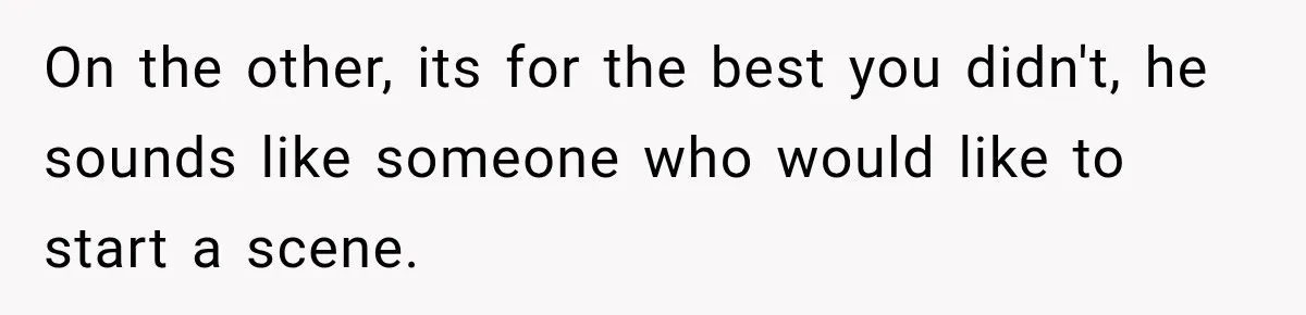 On the other, its for the best you didn't, he sounds like someone who would like to start a scene.