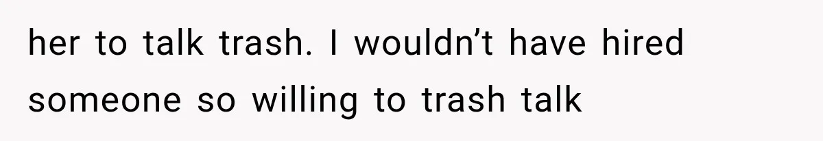 her to talk trash. I wouldn’t have hired someone so willing to trash talk