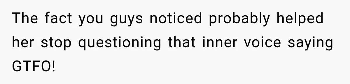 The fact you guys noticed probably helped her stop questioning that inner voice saying GTFO!