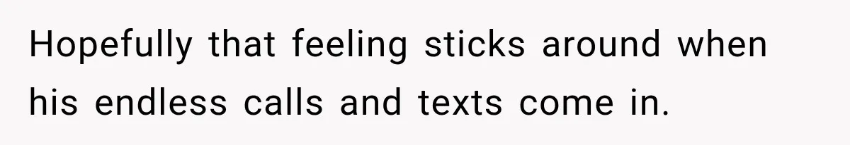 Hopefully that feeling sticks around when his endless calls and texts come in.