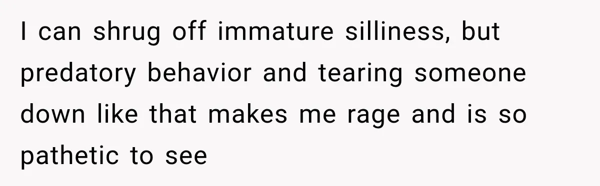 I can shrug off immature silliness, but predatory behavior and tearing someone down like that makes me rage and is so pathetic to see