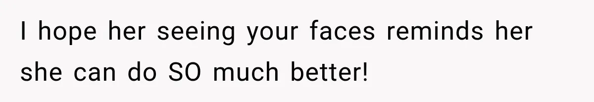 I hope her seeing your faces reminds her she can do SO much better!