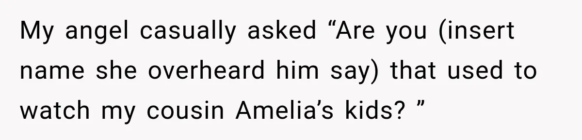 My angel casually asked “Are you (insert name she overheard him say) that used to watch my cousin Amelia’s kids? ”