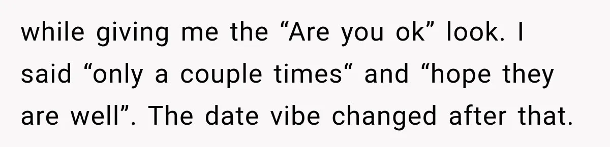 while giving me the “Are you ok” look. I said “only a couple times“ and “hope they are well”. The date vibe changed after that.