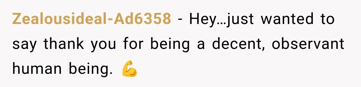 Zealousideal-Ad6358 − Hey…just wanted to say thank you for being a decent, observant human being. 💪
