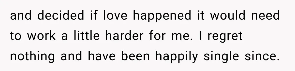 and decided if love happened it would need to work a little harder for me. I regret nothing and have been happily single since.