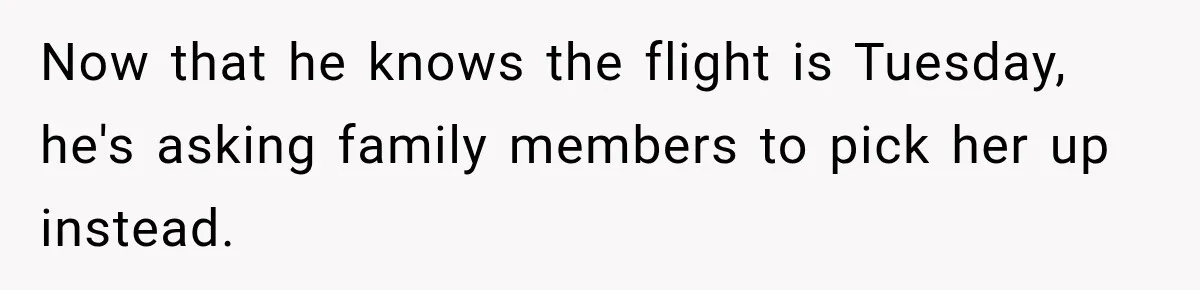 Now that he knows the flight is Tuesday, he's asking family members to pick her up instead.