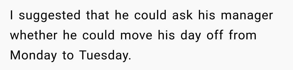 I suggested that he could ask his manager whether he could move his day off from Monday to Tuesday.