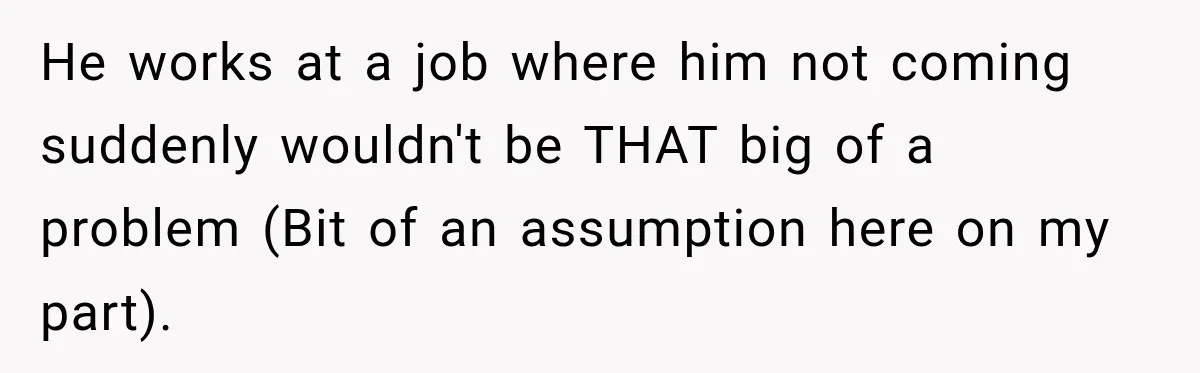 He works at a job where him not coming suddenly wouldn't be THAT big of a problem (Bit of an assumption here on my part).