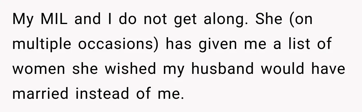 My MIL and I do not get along. She (on multiple occasions) has given me a list of women she wished my husband would have married instead of me.
