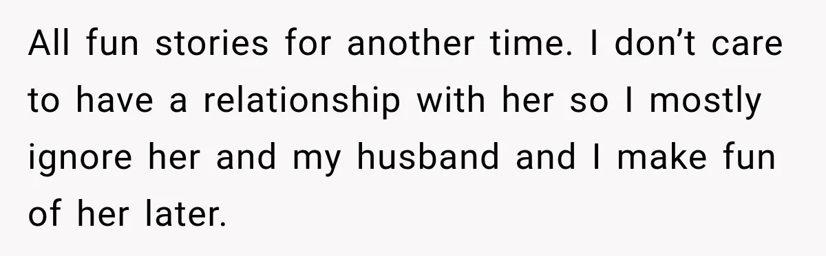 All fun stories for another time. I don’t care to have a relationship with her so I mostly ignore her and my husband and I make fun of her later.