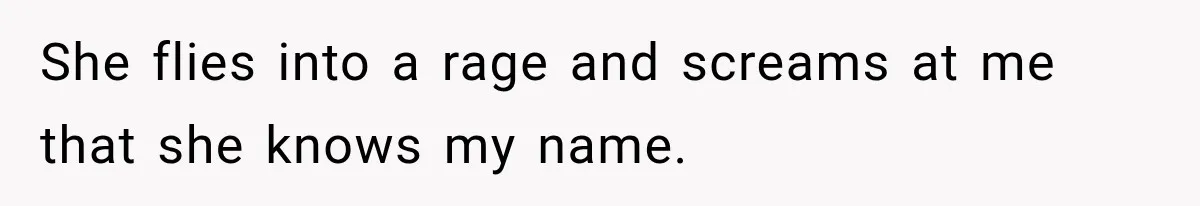 She flies into a rage and screams at me that she knows my name.