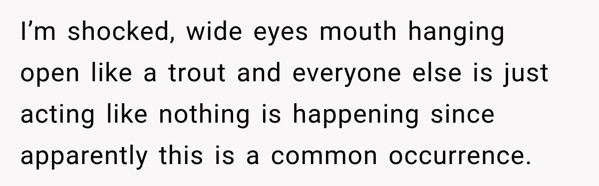 I’m shocked, wide eyes mouth hanging open like a trout and everyone else is just acting like nothing is happening since apparently this is a common occurrence.