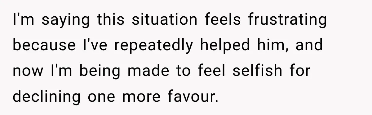 I'm saying this situation feels frustrating because I've repeatedly helped him, and now I'm being made to feel selfish for declining one more favour.