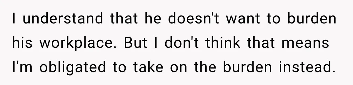 I understand that he doesn't want to burden his workplace. But I don't think that means I'm obligated to take on the burden instead.