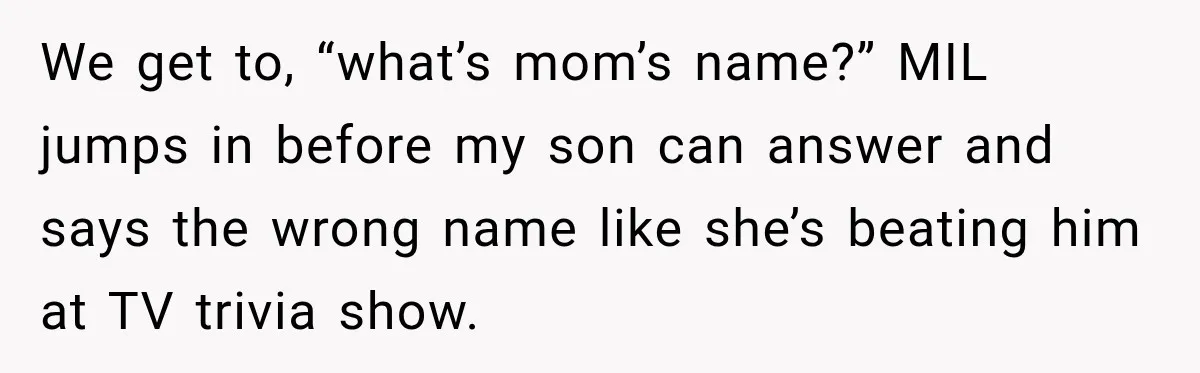 We get to, “what’s mom’s name?” MIL jumps in before my son can answer and says the wrong name like she’s beating him at TV trivia show.