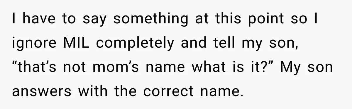 I have to say something at this point so I ignore MIL completely and tell my son, “that’s not mom’s name what is it?” My son answers with the correct...