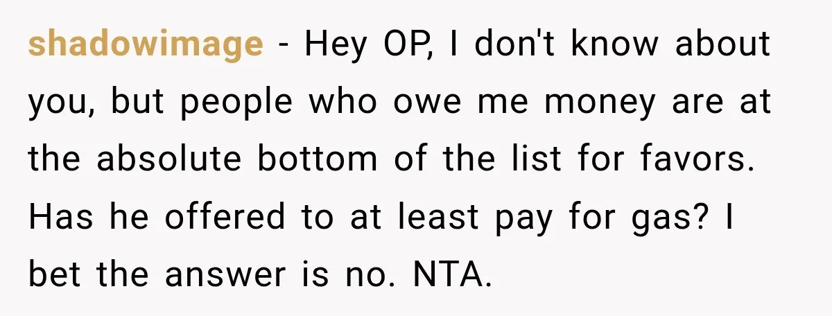 shadowimage − Hey OP, I don't know about you, but people who owe me money are at the absolute bottom of the list for favors. Has he offered to at...
