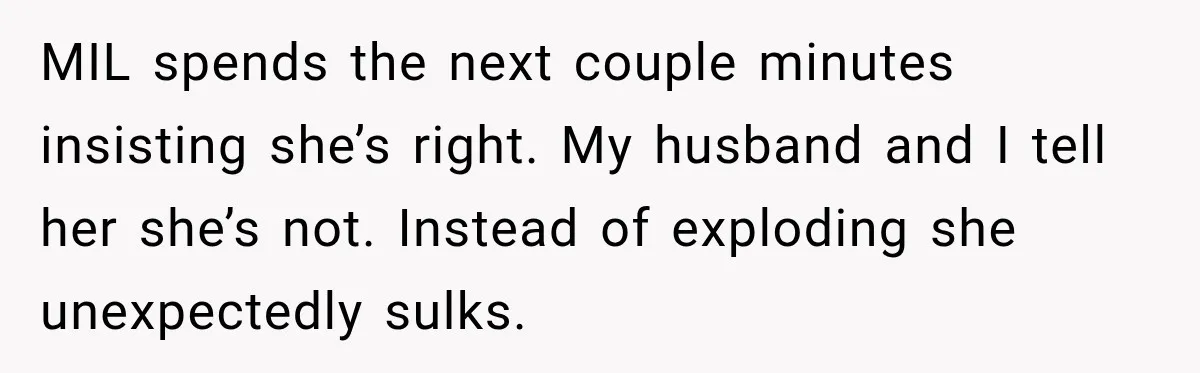 MIL spends the next couple minutes insisting she’s right. My husband and I tell her she’s not. Instead of exploding she unexpectedly sulks.