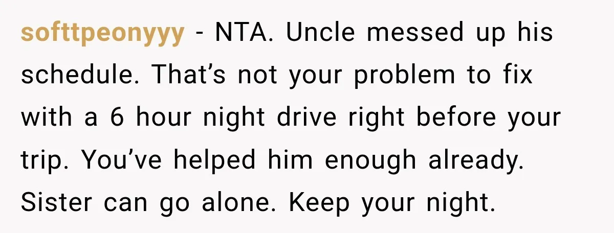 softtpeonyyy − NTA. Uncle messed up his schedule. That’s not your problem to fix with a 6 hour night drive right before your trip. You’ve helped him enough already. Sister...