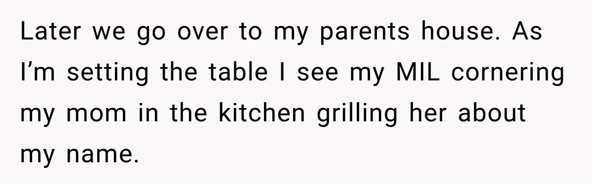 Later we go over to my parents house. As I’m setting the table I see my MIL cornering my mom in the kitchen grilling her about my name.