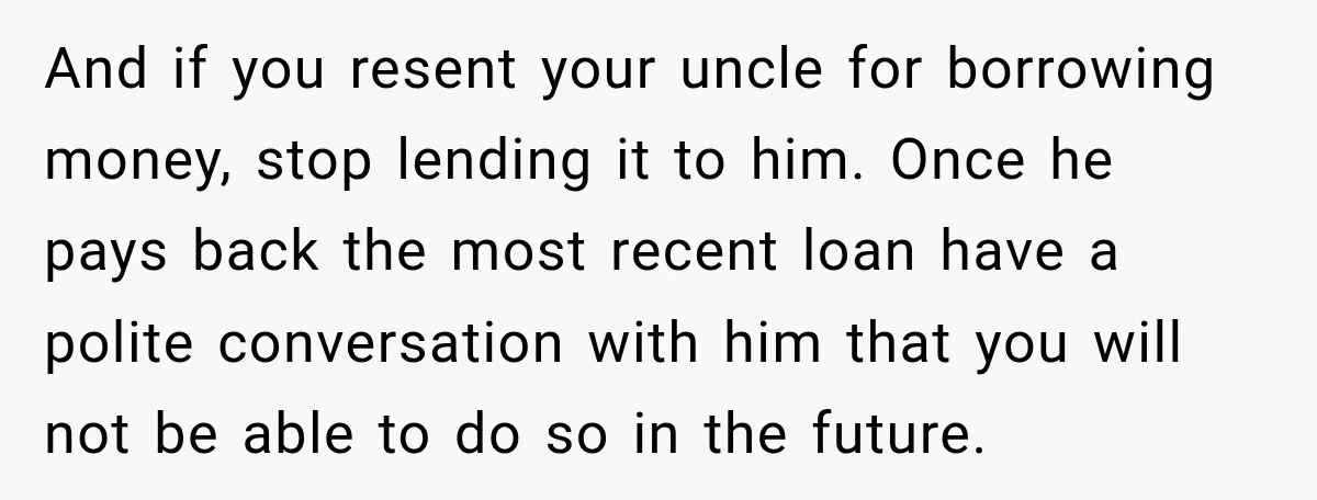 And if you resent your uncle for borrowing money, stop lending it to him. Once he pays back the most recent loan have a polite conversation with him that you...