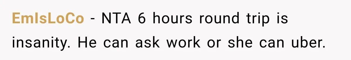 EmIsLoCo − NTA 6 hours round trip is insanity. He can ask work or she can uber.