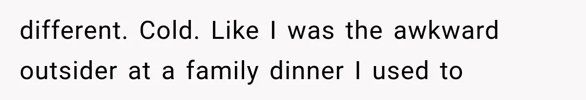 Woman Exposes Her Cheating Boyfriend and Best Friend After They Secretly Replace Her different. Cold. Like I was the awkward outsider at a family dinner I used to