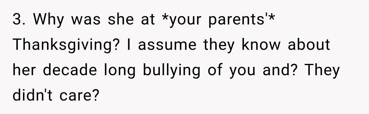 3. Why was she at *your parents'* Thanksgiving? I assume they know about her decade long bullying of you and? They didn't care?