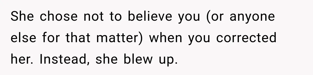 She chose not to believe you (or anyone else for that matter) when you corrected her. Instead, she blew up.