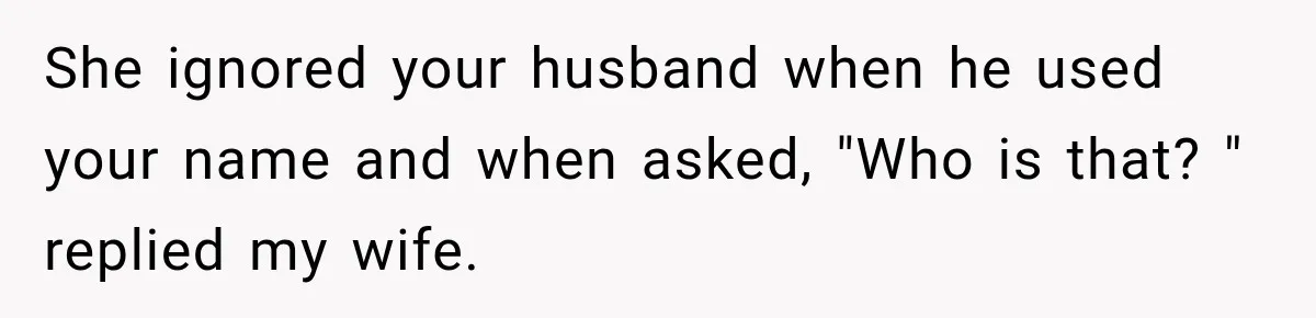 She ignored your husband when he used your name and when asked, "Who is that? " replied my wife.