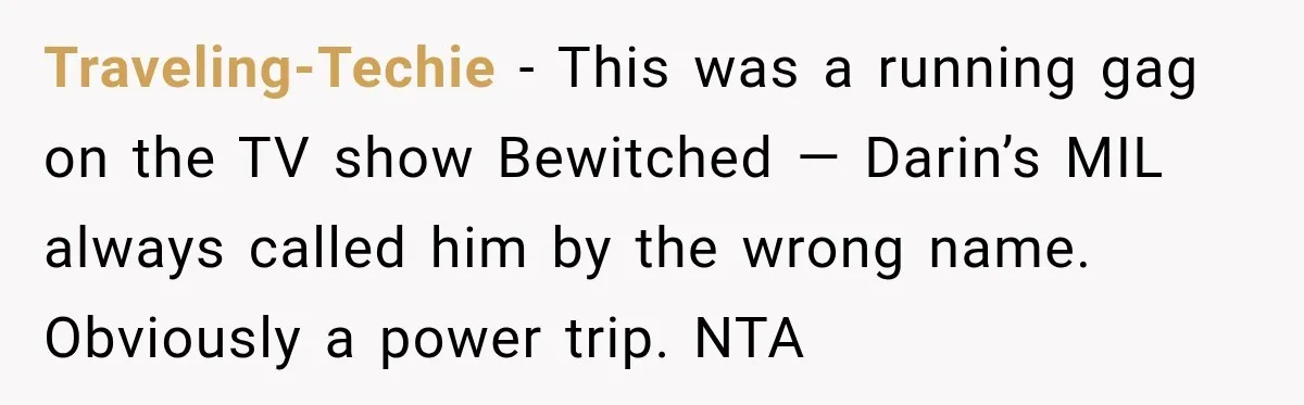 Traveling-Techie − This was a running gag on the TV show Bewitched — Darin’s MIL always called him by the wrong name. Obviously a power trip. NTA
