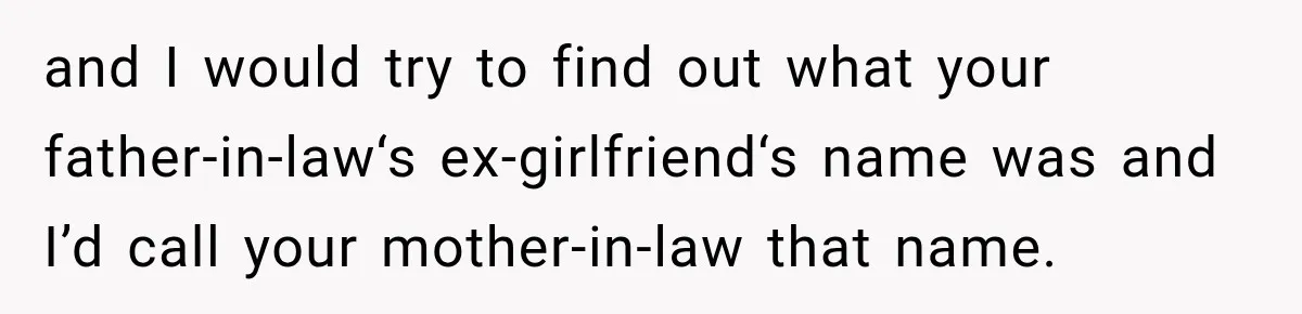 and I would try to find out what your father-in-law‘s ex-girlfriend‘s name was and I’d call your mother-in-law that name.
