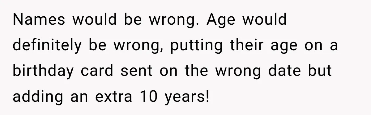 Names would be wrong. Age would definitely be wrong, putting their age on a birthday card sent on the wrong date but adding an extra 10 years!