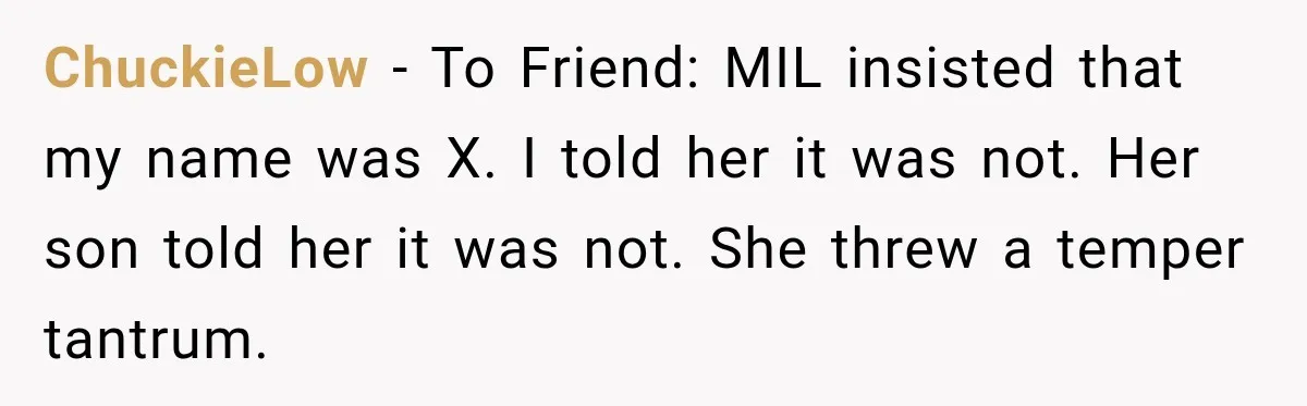 ChuckieLow − To Friend: MIL insisted that my name was X. I told her it was not. Her son told her it was not. She threw a temper tantrum.