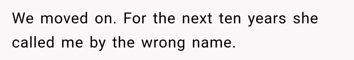 We moved on. For the next ten years she called me by the wrong name.