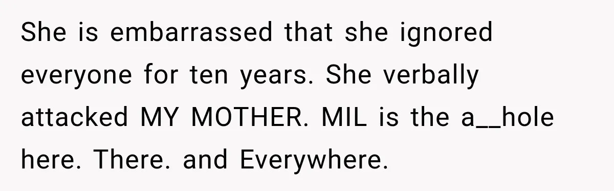 She is embarrassed that she ignored everyone for ten years. She verbally attacked MY MOTHER. MIL is the a__hole here. There. and Everywhere.