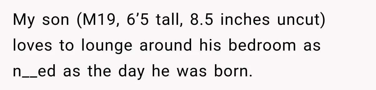 My son (M19, 6’5 tall, 8.5 inches uncut) loves to lounge around his bedroom as n__ed as the day he was born.