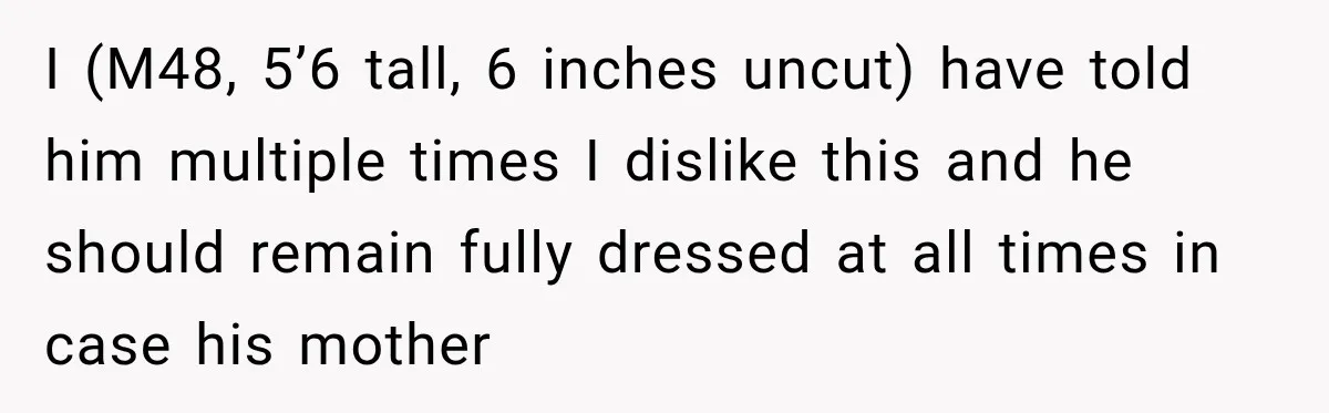 I (M48, 5’6 tall, 6 inches uncut) have told him multiple times I dislike this and he should remain fully dressed at all times in case his mother
