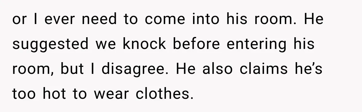 or I ever need to come into his room. He suggested we knock before entering his room, but I disagree. He also claims he’s too hot to wear clothes.