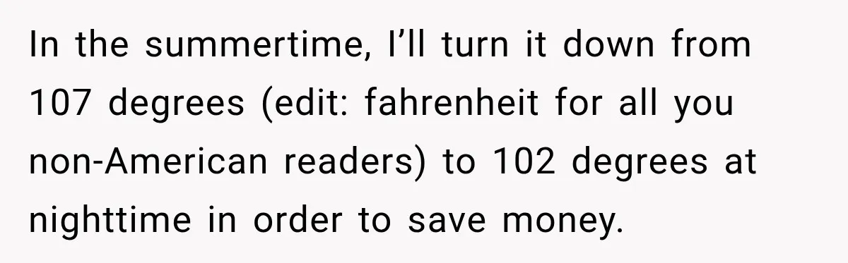 In the summertime, I’ll turn it down from 107 degrees (edit: fahrenheit for all you non-American readers) to 102 degrees at nighttime in order to save money.